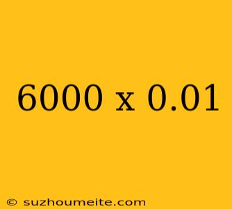 6000 X 0.01