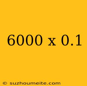 6000 X 0.1