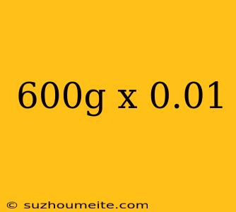 600g X 0.01