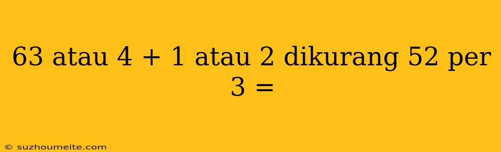 63 Atau 4 + 1 Atau 2 Dikurang 52 Per 3 =