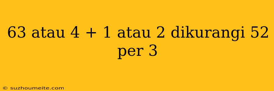 63 Atau 4 + 1 Atau 2 Dikurangi 52 Per 3