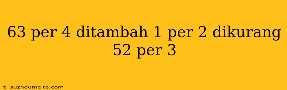 63 Per 4 Ditambah 1 Per 2 Dikurang 52 Per 3