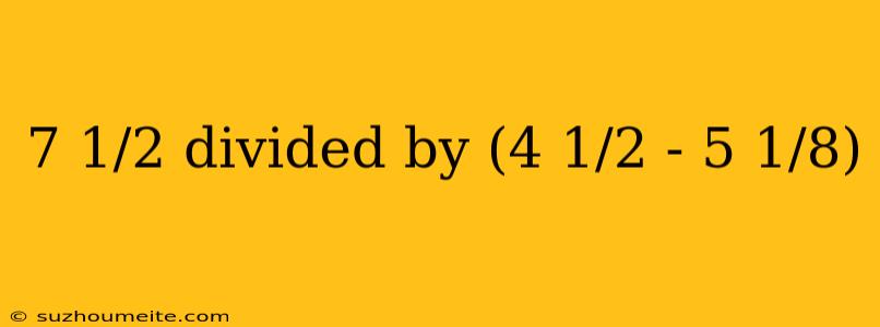 7 1/2 Divided By (4 1/2 - 5 1/8)