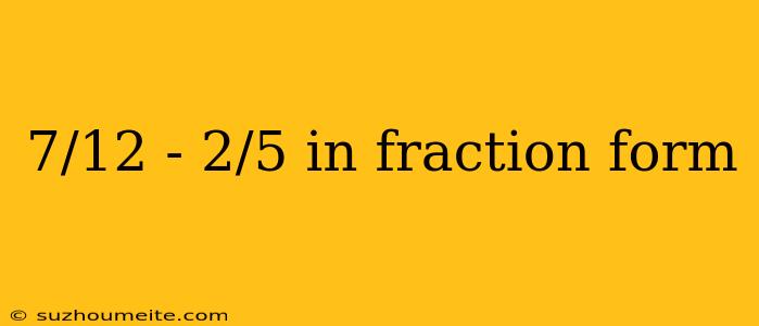 7/12 - 2/5 In Fraction Form