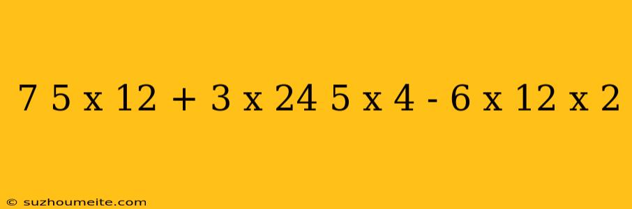 7 5 X 12 + 3 X 24 5 X 4 - 6 X 12 X 2