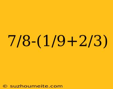 7/8-(1/9+2/3)