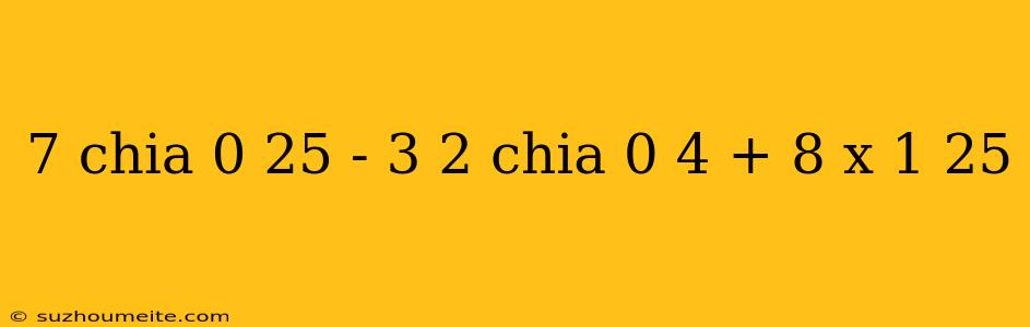 7 Chia 0 25 - 3 2 Chia 0 4 + 8 X 1 25