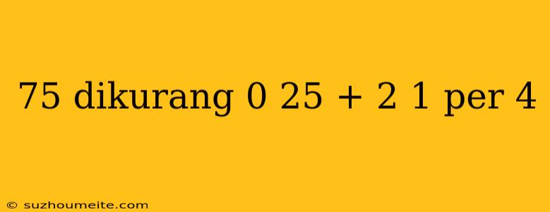 75 Dikurang 0 25 + 2 1 Per 4