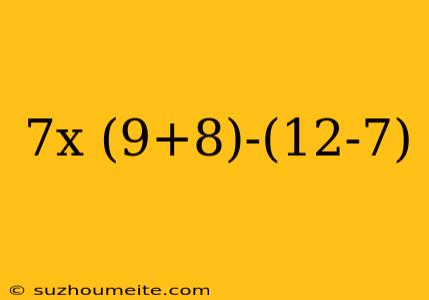 7x (9+8)-(12-7)