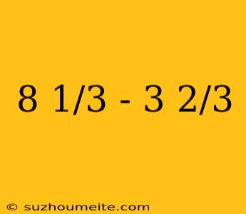 8 1/3 - 3 2/3