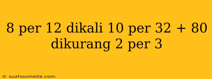 8 Per 12 Dikali 10 Per 32 + 80 Dikurang 2 Per 3