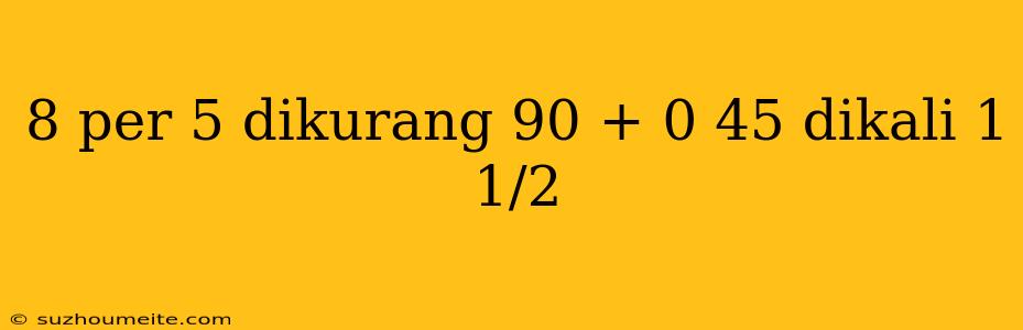 8 Per 5 Dikurang 90 + 0 45 Dikali 1 1/2