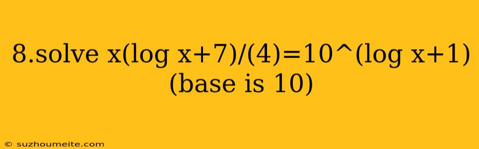 8.solve X(log X+7)/(4)=10^(log X+1) (base Is 10)