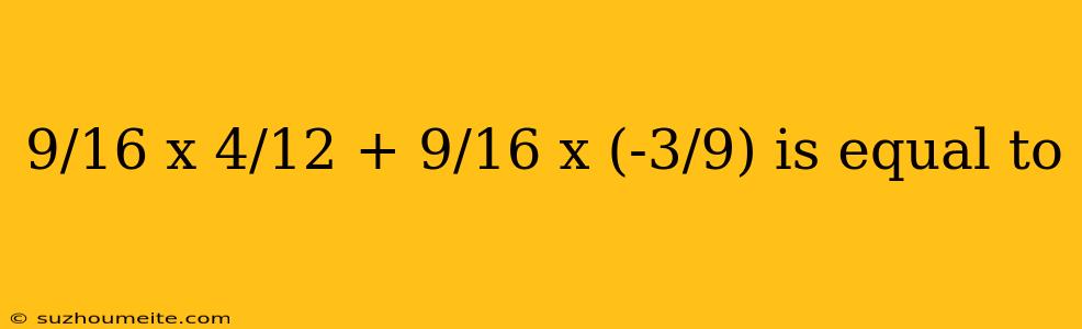 9/16 X 4/12 + 9/16 X (-3/9) Is Equal To