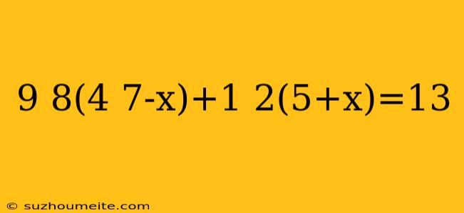 9 8(4 7-x)+1 2(5+x)=13