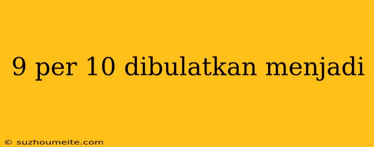 9 Per 10 Dibulatkan Menjadi