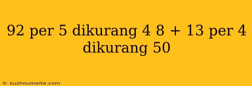 92 Per 5 Dikurang 4 8 + 13 Per 4 Dikurang 50