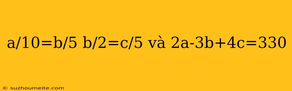 A/10=b/5 B/2=c/5 Và 2a-3b+4c=330