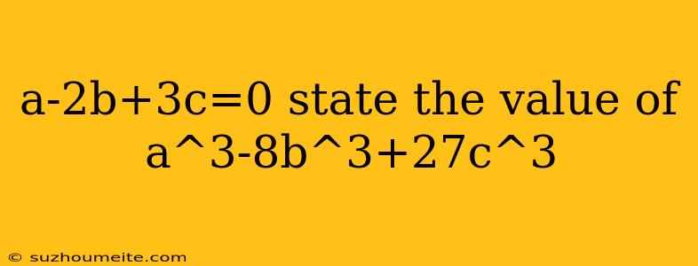 A-2b+3c=0 State The Value Of A^3-8b^3+27c^3