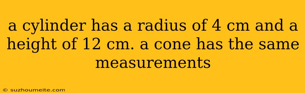 A Cylinder Has A Radius Of 4 Cm And A Height Of 12 Cm. A Cone Has The Same Measurements