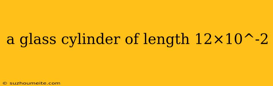 A Glass Cylinder Of Length 12×10^-2