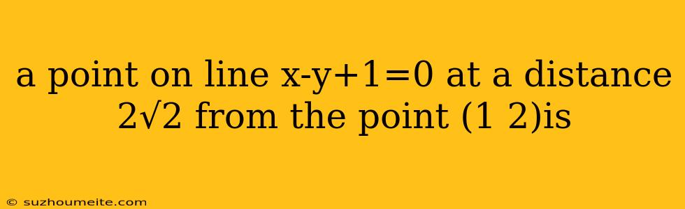 A Point On Line X-y+1=0 At A Distance 2√2 From The Point (1 2)is