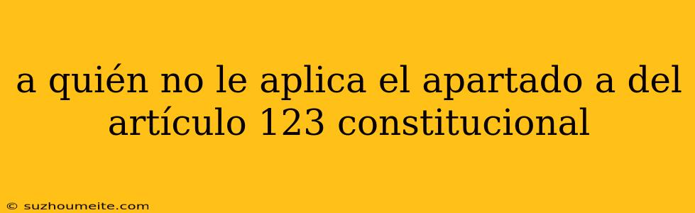 A Quién No Le Aplica El Apartado A Del Artículo 123 Constitucional