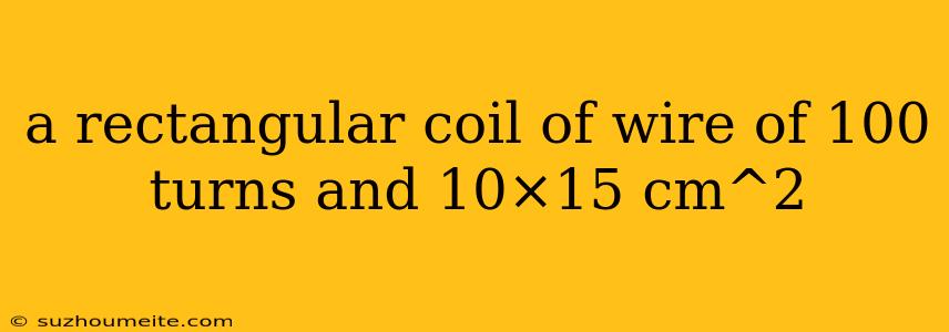 A Rectangular Coil Of Wire Of 100 Turns And 10×15 Cm^2