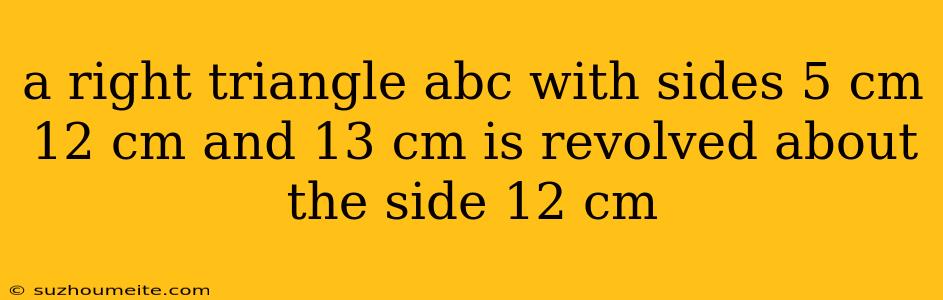 A Right Triangle Abc With Sides 5 Cm 12 Cm And 13 Cm Is Revolved About The Side 12 Cm