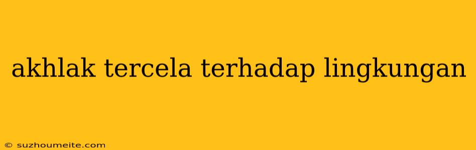 Akhlak Tercela Terhadap Lingkungan