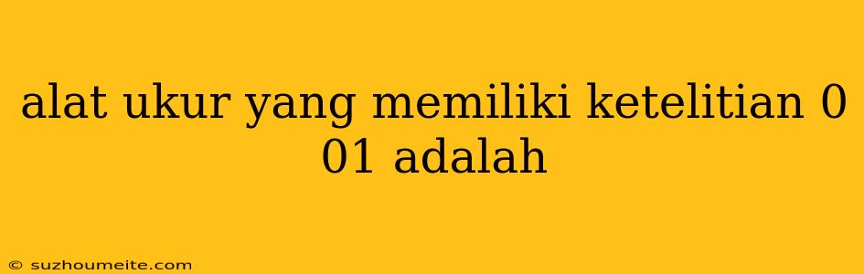 Alat Ukur Yang Memiliki Ketelitian 0 01 Adalah