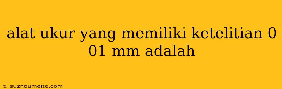 Alat Ukur Yang Memiliki Ketelitian 0 01 Mm Adalah