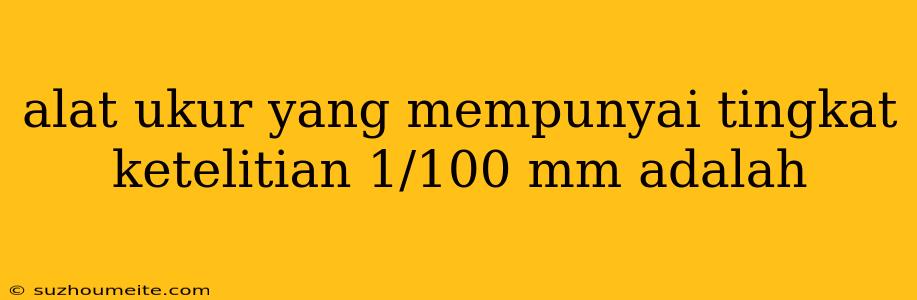 Alat Ukur Yang Mempunyai Tingkat Ketelitian 1/100 Mm Adalah