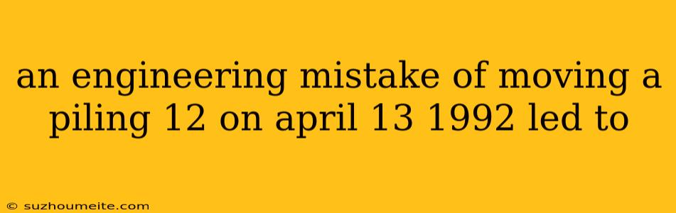 An Engineering Mistake Of Moving A Piling 12 On April 13 1992 Led To