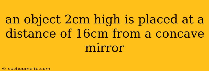 An Object 2cm High Is Placed At A Distance Of 16cm From A Concave Mirror