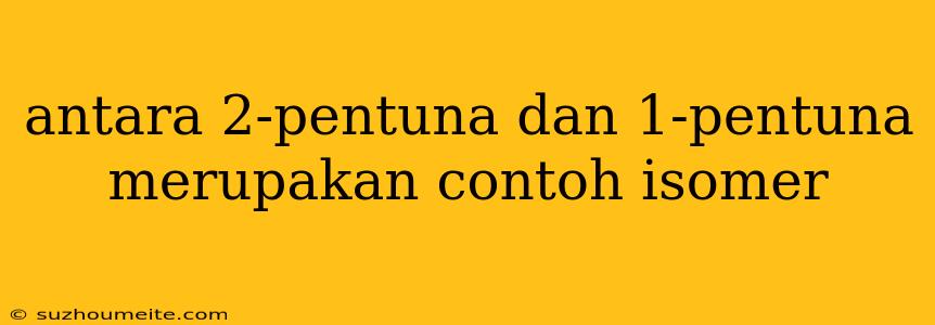 Antara 2-pentuna Dan 1-pentuna Merupakan Contoh Isomer