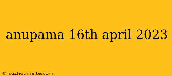 Anupama 16th April 2023