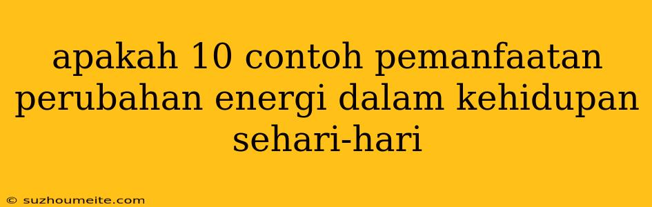 Apakah 10 Contoh Pemanfaatan Perubahan Energi Dalam Kehidupan Sehari-hari