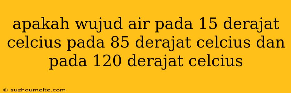 Apakah Wujud Air Pada 15 Derajat Celcius Pada 85 Derajat Celcius Dan Pada 120 Derajat Celcius