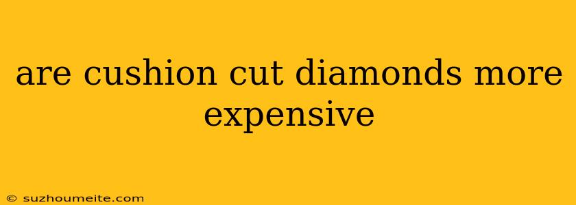 Are Cushion Cut Diamonds More Expensive