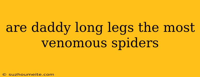 Are Daddy Long Legs The Most Venomous Spiders