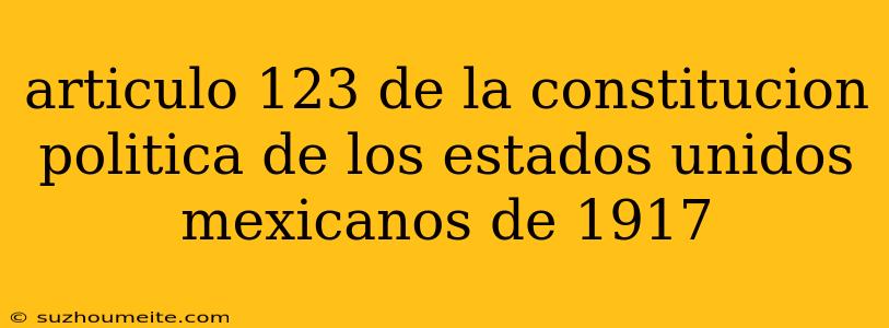 Articulo 123 De La Constitucion Politica De Los Estados Unidos Mexicanos De 1917