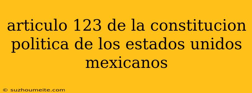 Articulo 123 De La Constitucion Politica De Los Estados Unidos Mexicanos