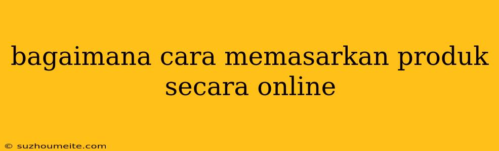 Bagaimana Cara Memasarkan Produk Secara Online