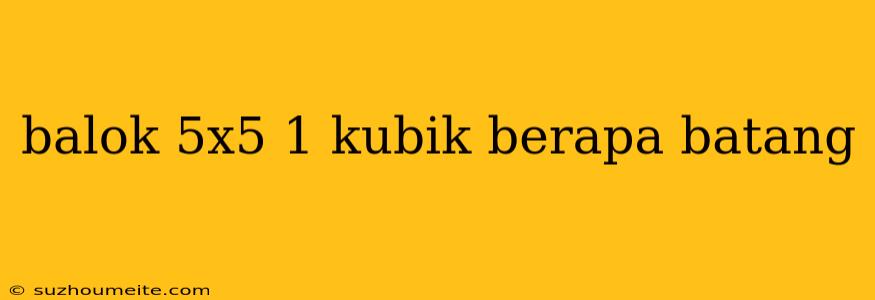 Balok 5x5 1 Kubik Berapa Batang