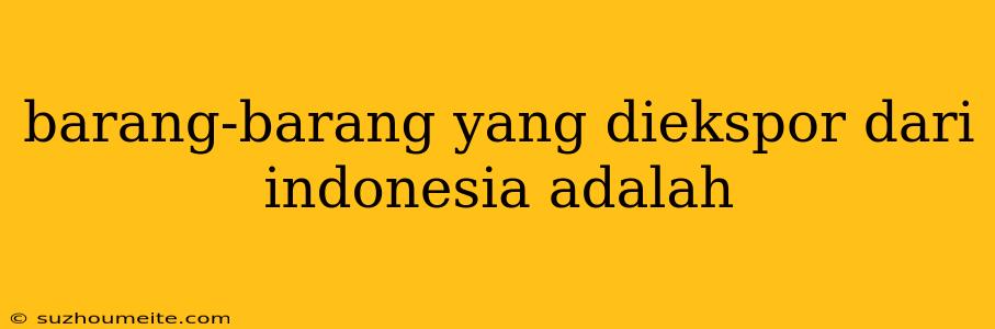 Barang-barang Yang Diekspor Dari Indonesia Adalah