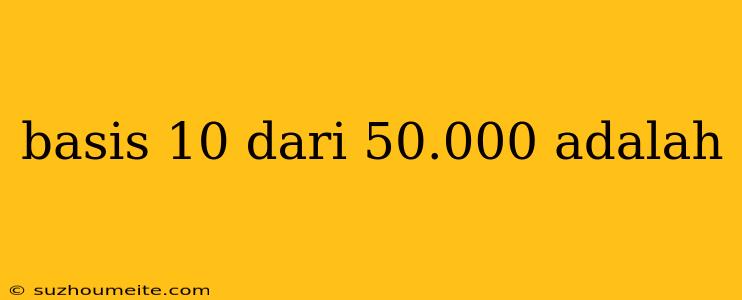 Basis 10 Dari 50.000 Adalah