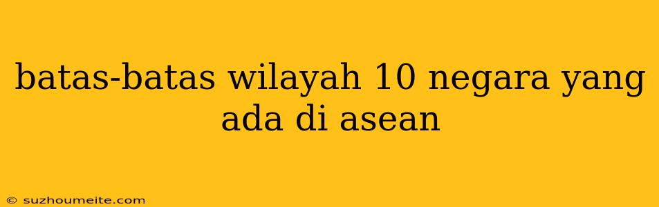 Batas-batas Wilayah 10 Negara Yang Ada Di Asean