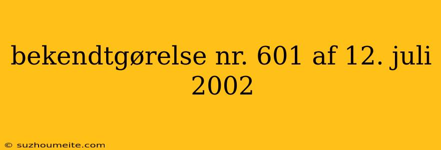 Bekendtgørelse Nr. 601 Af 12. Juli 2002