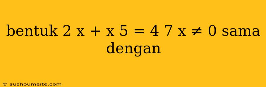 Bentuk 2 X + X 5 = 4 7 X ≠ 0 Sama Dengan